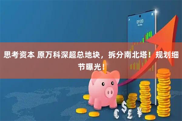 思考资本 原万科深超总地块，拆分南北塔！规划细节曝光！