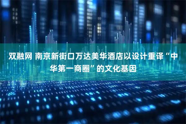 双融网 南京新街口万达美华酒店以设计重译“中华第一商圈”的文化基因