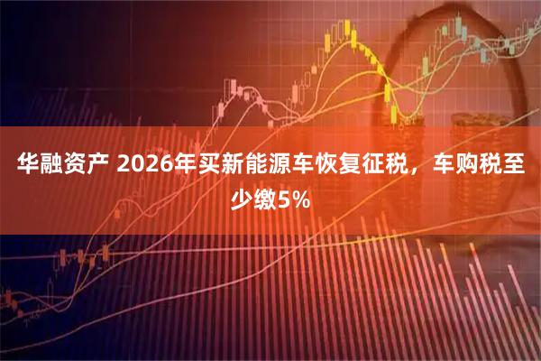 华融资产 2026年买新能源车恢复征税，车购税至少缴5%