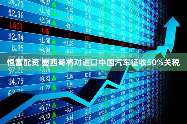 恒富配资 墨西哥将对进口中国汽车征收50%关税