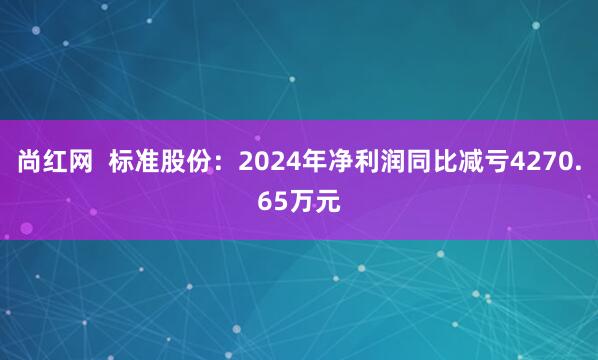 尚红网  标准股份：2024年净利润同比减亏4270.65万元