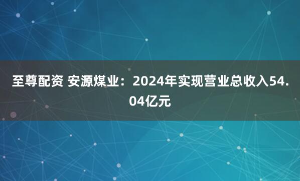 至尊配资 安源煤业：2024年实现营业总收入54.04亿元