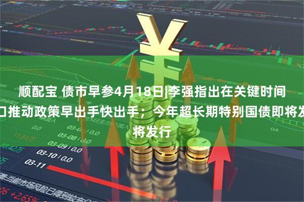 顺配宝 债市早参4月18日|李强指出在关键时间窗口推动政策早出手快出手；今年超长期特别国债即将发行