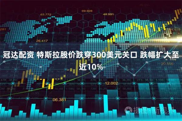 冠达配资 特斯拉股价跌穿300美元关口 跌幅扩大至近10%