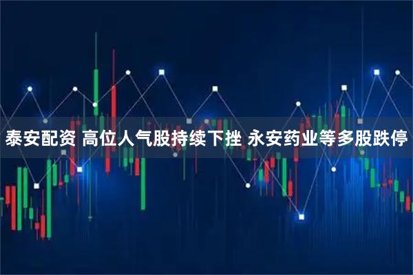 泰安配资 高位人气股持续下挫 永安药业等多股跌停