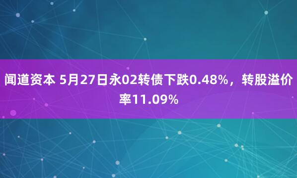 闻道资本 5月27日永02转债下跌0.48%，转股溢价率11.09%