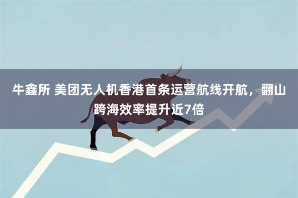 牛鑫所 美团无人机香港首条运营航线开航，翻山跨海效率提升近7倍