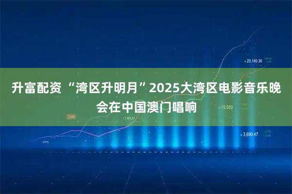 升富配资 “湾区升明月”2025大湾区电影音乐晚会在中国澳门唱响