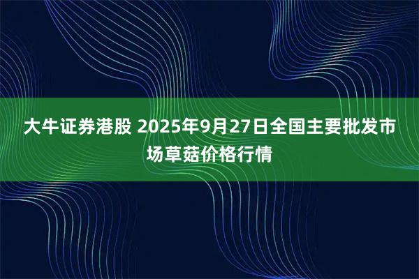 大牛证券港股 2025年9月27日全国主要批发市场草菇价格行情