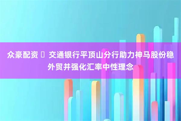 众豪配资 ​交通银行平顶山分行助力神马股份稳外贸并强化汇率中性理念