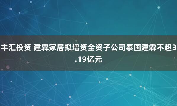 丰汇投资 建霖家居拟增资全资子公司泰国建霖不超3.19亿元