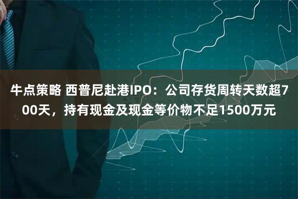 牛点策略 西普尼赴港IPO：公司存货周转天数超700天，持有现金及现金等价物不足1500万元