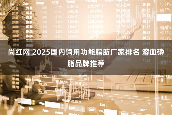 尚红网 2025国内饲用功能脂肪厂家排名 溶血磷脂品牌推荐