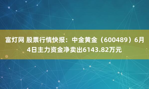 富灯网 股票行情快报：中金黄金（600489）6月4日主力资金净卖出6143.82万元