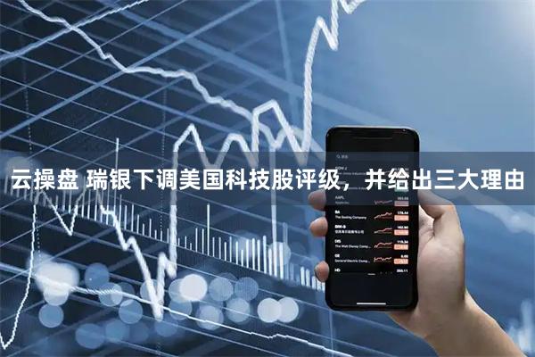 云操盘 瑞银下调美国科技股评级，并给出三大理由