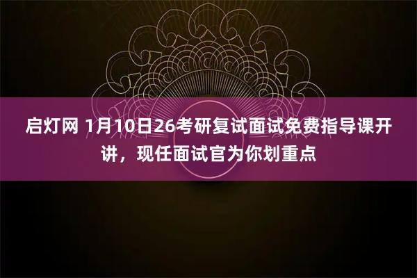 启灯网 1月10日26考研复试面试免费指导课开讲，现任面试官为你划重点