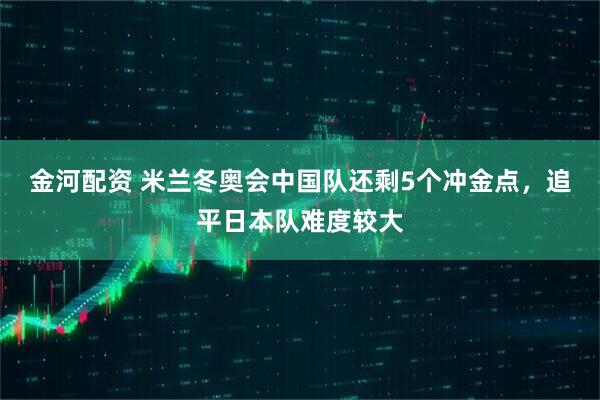 金河配资 米兰冬奥会中国队还剩5个冲金点，追平日本队难度较大