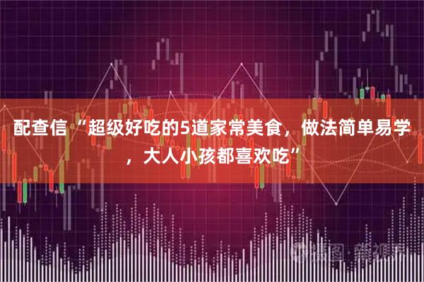 配查信 “超级好吃的5道家常美食，做法简单易学，大人小孩都喜欢吃”