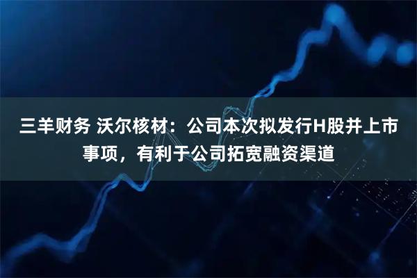 三羊财务 沃尔核材：公司本次拟发行H股并上市事项，有利于公司拓宽融资渠道