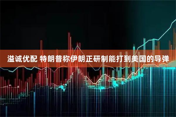 溢诚优配 特朗普称伊朗正研制能打到美国的导弹