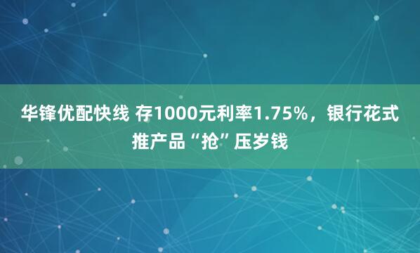 华锋优配快线 存1000元利率1.75%，银行花式推产品“抢”压岁钱