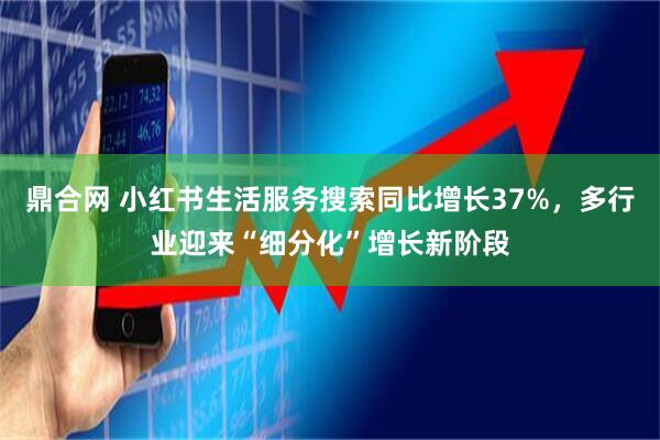 鼎合网 小红书生活服务搜索同比增长37%，多行业迎来“细分化”增长新阶段