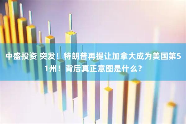中盛投资 突发！特朗普再提让加拿大成为美国第51州！背后真正意图是什么？