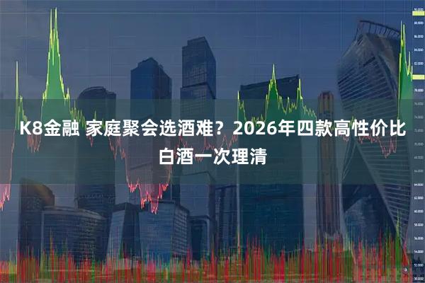 K8金融 家庭聚会选酒难？2026年四款高性价比白酒一次理清